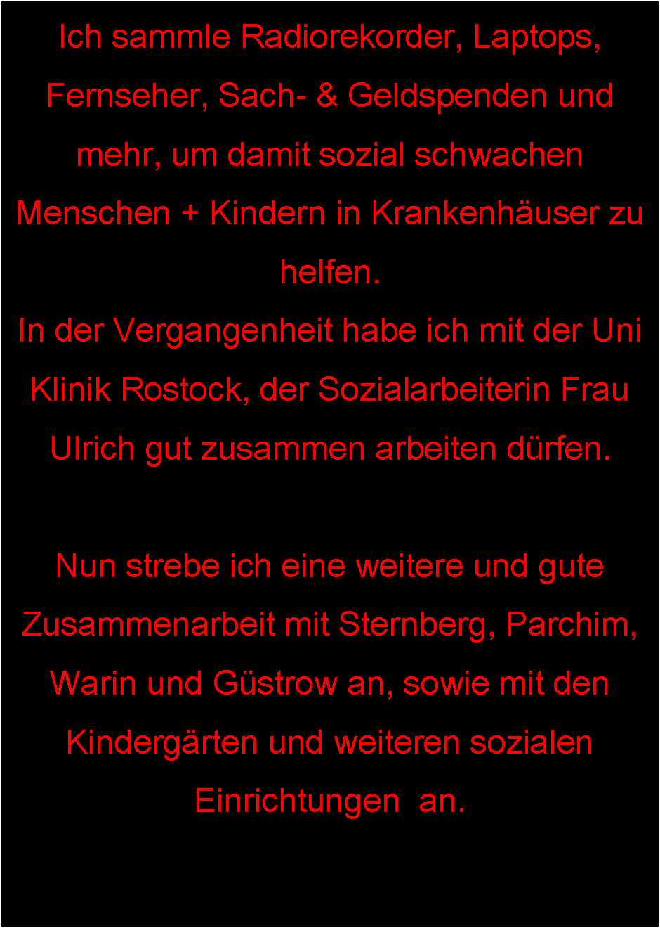 Textfeld: Ich sammle Radiorekorder, Laptops, Fernseher, Sach- & Geldspenden und mehr, um damit sozial schwachen Menschen + Kindern in Krankenhuser zu helfen.
In der Vergangenheit habe ich mit der Uni Klinik Rostock, der Sozialarbeiterin Frau Ulrich gut zusammen arbeiten drfen.Nun strebe ich eine weitere und gute Zusammenarbeit mit Sternberg, Parchim, Warin und Gstrow an, sowie mit den Kindergrten und weiteren sozialen Einrichtungen  an.